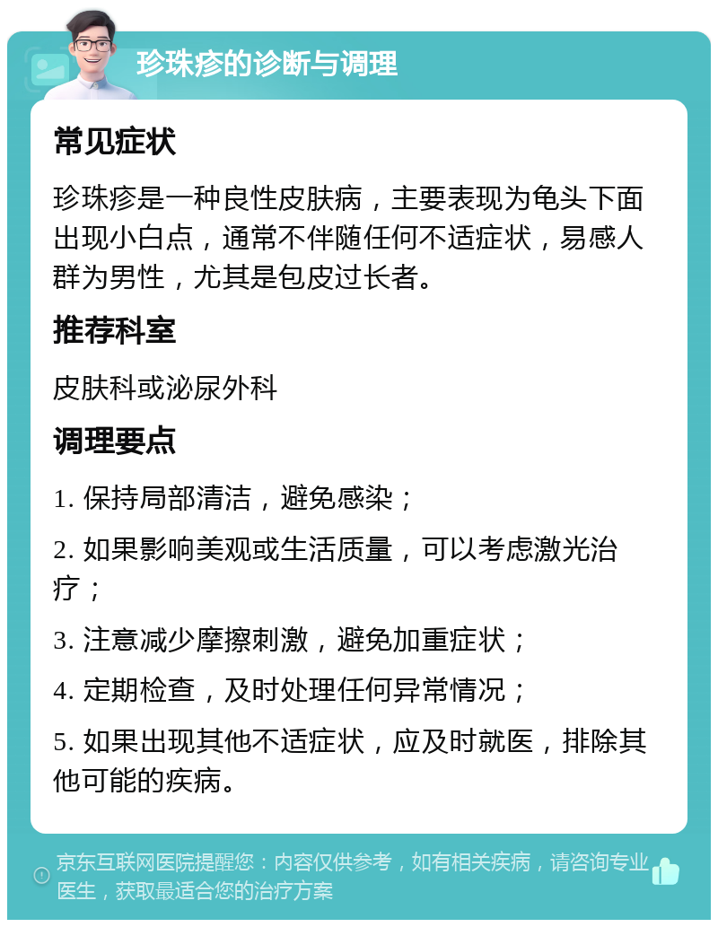 珍珠疹的诊断与调理 常见症状 珍珠疹是一种良性皮肤病，主要表现为龟头下面出现小白点，通常不伴随任何不适症状，易感人群为男性，尤其是包皮过长者。 推荐科室 皮肤科或泌尿外科 调理要点 1. 保持局部清洁，避免感染； 2. 如果影响美观或生活质量，可以考虑激光治疗； 3. 注意减少摩擦刺激，避免加重症状； 4. 定期检查，及时处理任何异常情况； 5. 如果出现其他不适症状，应及时就医，排除其他可能的疾病。