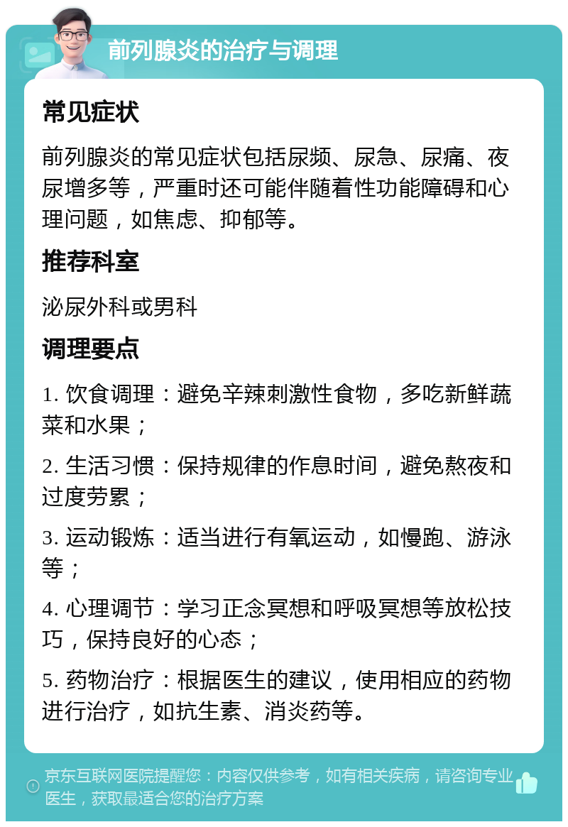 前列腺炎的治疗与调理 常见症状 前列腺炎的常见症状包括尿频、尿急、尿痛、夜尿增多等，严重时还可能伴随着性功能障碍和心理问题，如焦虑、抑郁等。 推荐科室 泌尿外科或男科 调理要点 1. 饮食调理：避免辛辣刺激性食物，多吃新鲜蔬菜和水果； 2. 生活习惯：保持规律的作息时间，避免熬夜和过度劳累； 3. 运动锻炼：适当进行有氧运动，如慢跑、游泳等； 4. 心理调节：学习正念冥想和呼吸冥想等放松技巧，保持良好的心态； 5. 药物治疗：根据医生的建议，使用相应的药物进行治疗，如抗生素、消炎药等。