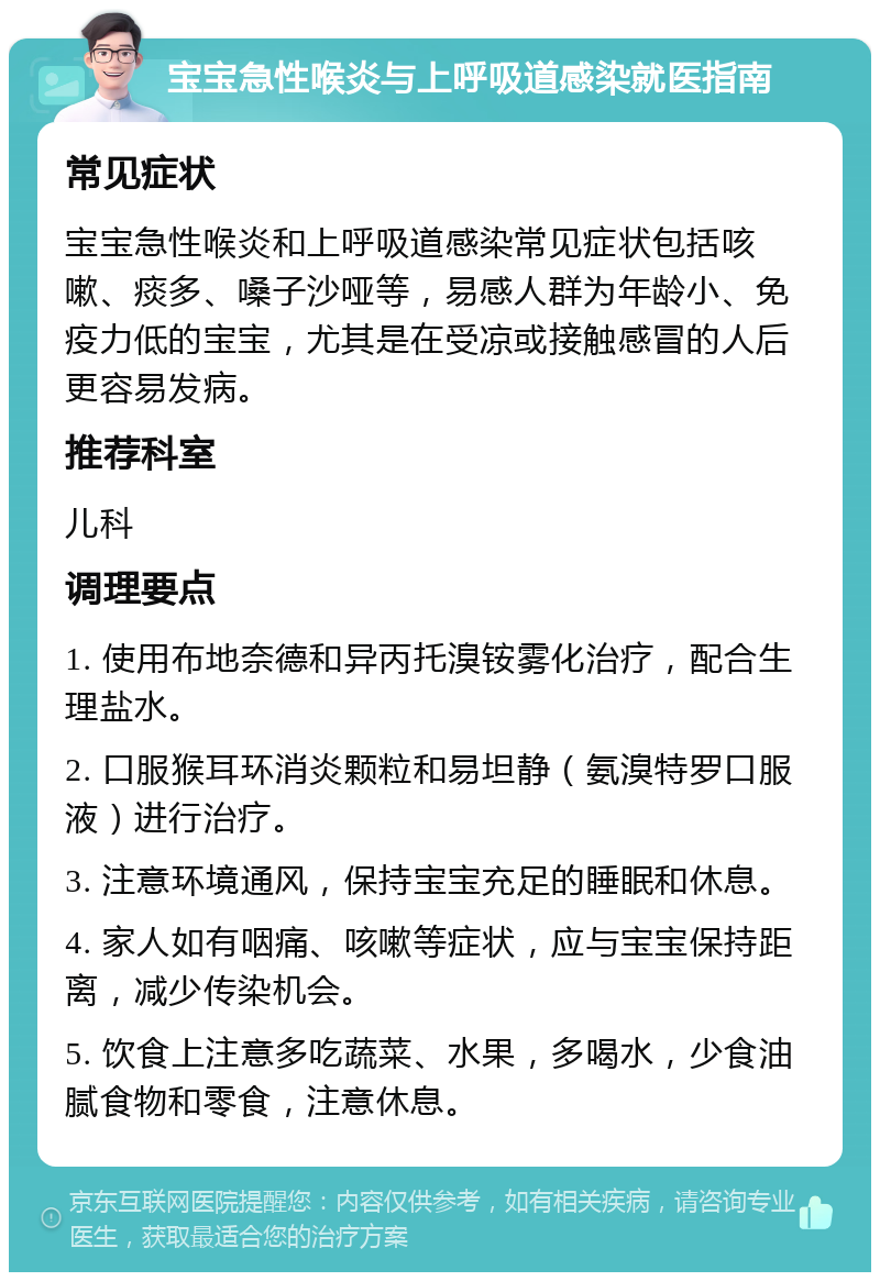 宝宝急性喉炎与上呼吸道感染就医指南 常见症状 宝宝急性喉炎和上呼吸道感染常见症状包括咳嗽、痰多、嗓子沙哑等，易感人群为年龄小、免疫力低的宝宝，尤其是在受凉或接触感冒的人后更容易发病。 推荐科室 儿科 调理要点 1. 使用布地奈德和异丙托溴铵雾化治疗，配合生理盐水。 2. 口服猴耳环消炎颗粒和易坦静（氨溴特罗口服液）进行治疗。 3. 注意环境通风，保持宝宝充足的睡眠和休息。 4. 家人如有咽痛、咳嗽等症状，应与宝宝保持距离，减少传染机会。 5. 饮食上注意多吃蔬菜、水果，多喝水，少食油腻食物和零食，注意休息。