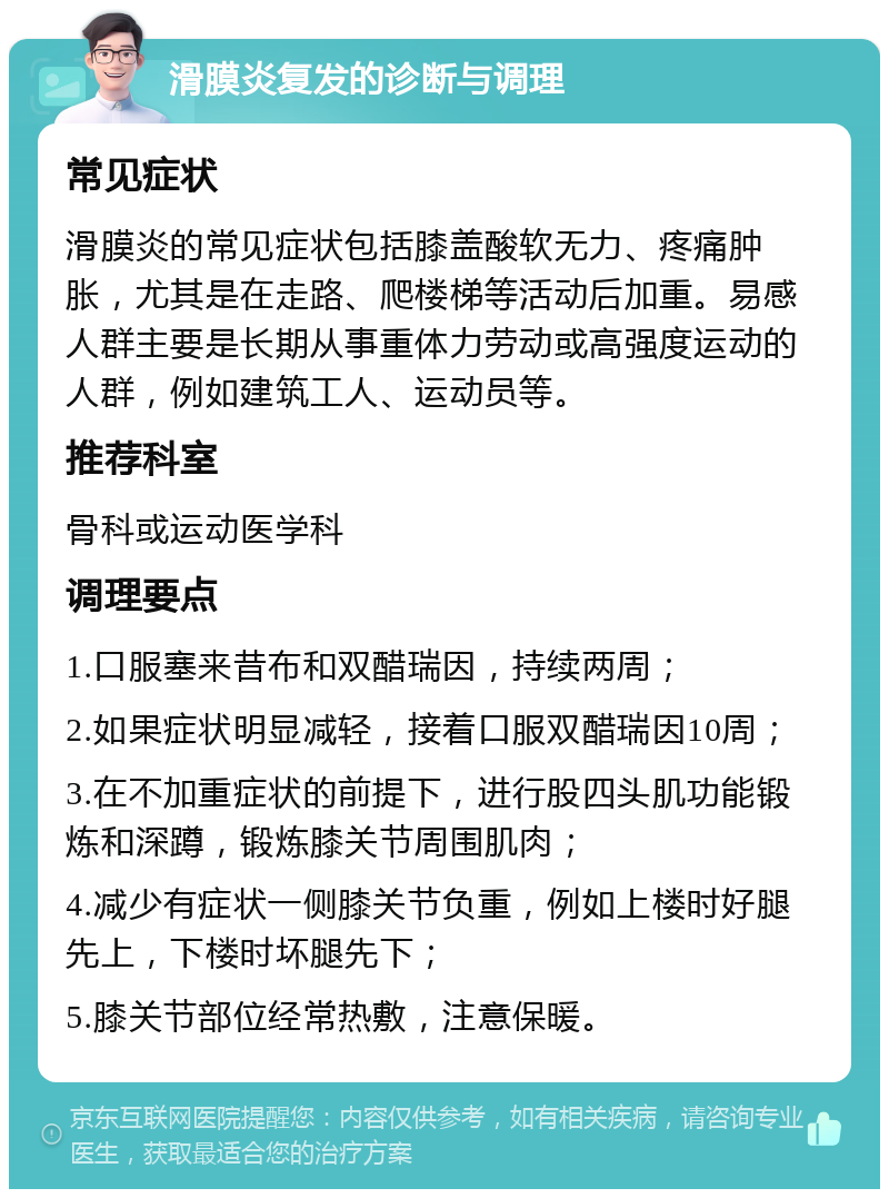 滑膜炎复发的诊断与调理 常见症状 滑膜炎的常见症状包括膝盖酸软无力、疼痛肿胀，尤其是在走路、爬楼梯等活动后加重。易感人群主要是长期从事重体力劳动或高强度运动的人群，例如建筑工人、运动员等。 推荐科室 骨科或运动医学科 调理要点 1.口服塞来昔布和双醋瑞因，持续两周； 2.如果症状明显减轻，接着口服双醋瑞因10周； 3.在不加重症状的前提下，进行股四头肌功能锻炼和深蹲，锻炼膝关节周围肌肉； 4.减少有症状一侧膝关节负重，例如上楼时好腿先上，下楼时坏腿先下； 5.膝关节部位经常热敷，注意保暖。