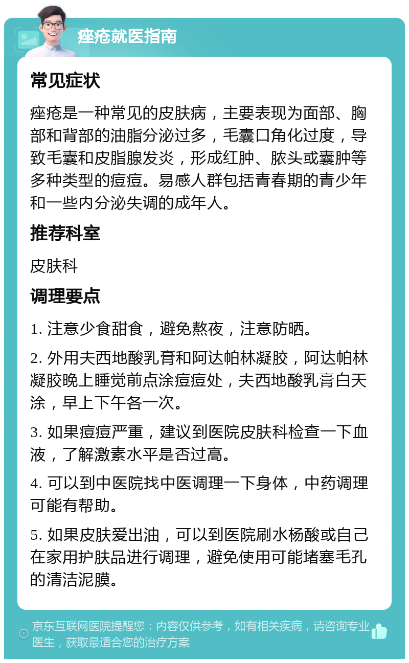 痤疮就医指南 常见症状 痤疮是一种常见的皮肤病，主要表现为面部、胸部和背部的油脂分泌过多，毛囊口角化过度，导致毛囊和皮脂腺发炎，形成红肿、脓头或囊肿等多种类型的痘痘。易感人群包括青春期的青少年和一些内分泌失调的成年人。 推荐科室 皮肤科 调理要点 1. 注意少食甜食，避免熬夜，注意防晒。 2. 外用夫西地酸乳膏和阿达帕林凝胶，阿达帕林凝胶晚上睡觉前点涂痘痘处，夫西地酸乳膏白天涂，早上下午各一次。 3. 如果痘痘严重，建议到医院皮肤科检查一下血液，了解激素水平是否过高。 4. 可以到中医院找中医调理一下身体，中药调理可能有帮助。 5. 如果皮肤爱出油，可以到医院刷水杨酸或自己在家用护肤品进行调理，避免使用可能堵塞毛孔的清洁泥膜。