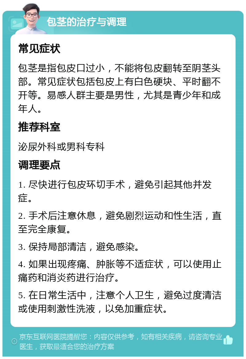 包茎的治疗与调理 常见症状 包茎是指包皮口过小，不能将包皮翻转至阴茎头部。常见症状包括包皮上有白色硬块、平时翻不开等。易感人群主要是男性，尤其是青少年和成年人。 推荐科室 泌尿外科或男科专科 调理要点 1. 尽快进行包皮环切手术，避免引起其他并发症。 2. 手术后注意休息，避免剧烈运动和性生活，直至完全康复。 3. 保持局部清洁，避免感染。 4. 如果出现疼痛、肿胀等不适症状，可以使用止痛药和消炎药进行治疗。 5. 在日常生活中，注意个人卫生，避免过度清洁或使用刺激性洗液，以免加重症状。