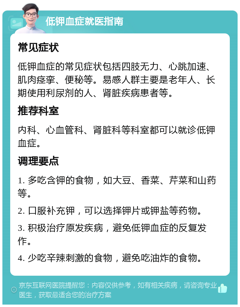 低钾血症就医指南 常见症状 低钾血症的常见症状包括四肢无力、心跳加速、肌肉痉挛、便秘等。易感人群主要是老年人、长期使用利尿剂的人、肾脏疾病患者等。 推荐科室 内科、心血管科、肾脏科等科室都可以就诊低钾血症。 调理要点 1. 多吃含钾的食物，如大豆、香菜、芹菜和山药等。 2. 口服补充钾，可以选择钾片或钾盐等药物。 3. 积极治疗原发疾病，避免低钾血症的反复发作。 4. 少吃辛辣刺激的食物，避免吃油炸的食物。