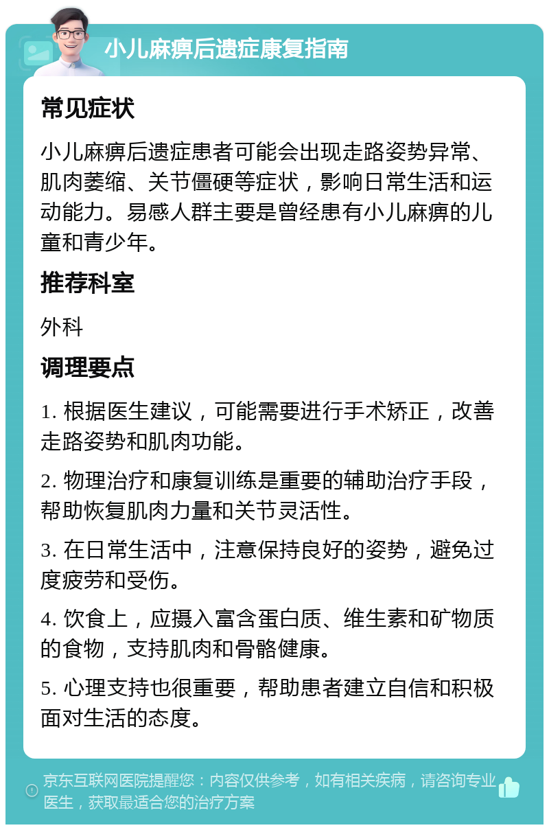 小儿麻痹后遗症康复指南 常见症状 小儿麻痹后遗症患者可能会出现走路姿势异常、肌肉萎缩、关节僵硬等症状，影响日常生活和运动能力。易感人群主要是曾经患有小儿麻痹的儿童和青少年。 推荐科室 外科 调理要点 1. 根据医生建议，可能需要进行手术矫正，改善走路姿势和肌肉功能。 2. 物理治疗和康复训练是重要的辅助治疗手段，帮助恢复肌肉力量和关节灵活性。 3. 在日常生活中，注意保持良好的姿势，避免过度疲劳和受伤。 4. 饮食上，应摄入富含蛋白质、维生素和矿物质的食物，支持肌肉和骨骼健康。 5. 心理支持也很重要，帮助患者建立自信和积极面对生活的态度。