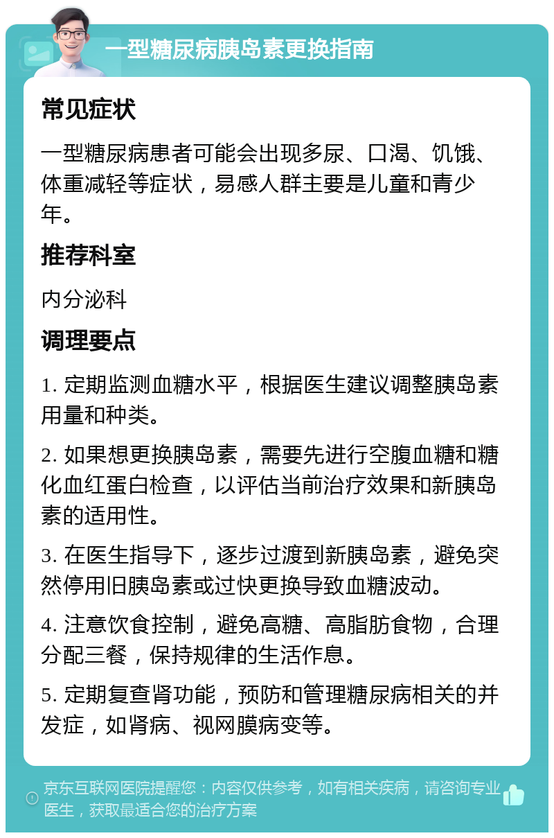 一型糖尿病胰岛素更换指南 常见症状 一型糖尿病患者可能会出现多尿、口渴、饥饿、体重减轻等症状，易感人群主要是儿童和青少年。 推荐科室 内分泌科 调理要点 1. 定期监测血糖水平，根据医生建议调整胰岛素用量和种类。 2. 如果想更换胰岛素，需要先进行空腹血糖和糖化血红蛋白检查，以评估当前治疗效果和新胰岛素的适用性。 3. 在医生指导下，逐步过渡到新胰岛素，避免突然停用旧胰岛素或过快更换导致血糖波动。 4. 注意饮食控制，避免高糖、高脂肪食物，合理分配三餐，保持规律的生活作息。 5. 定期复查肾功能，预防和管理糖尿病相关的并发症，如肾病、视网膜病变等。