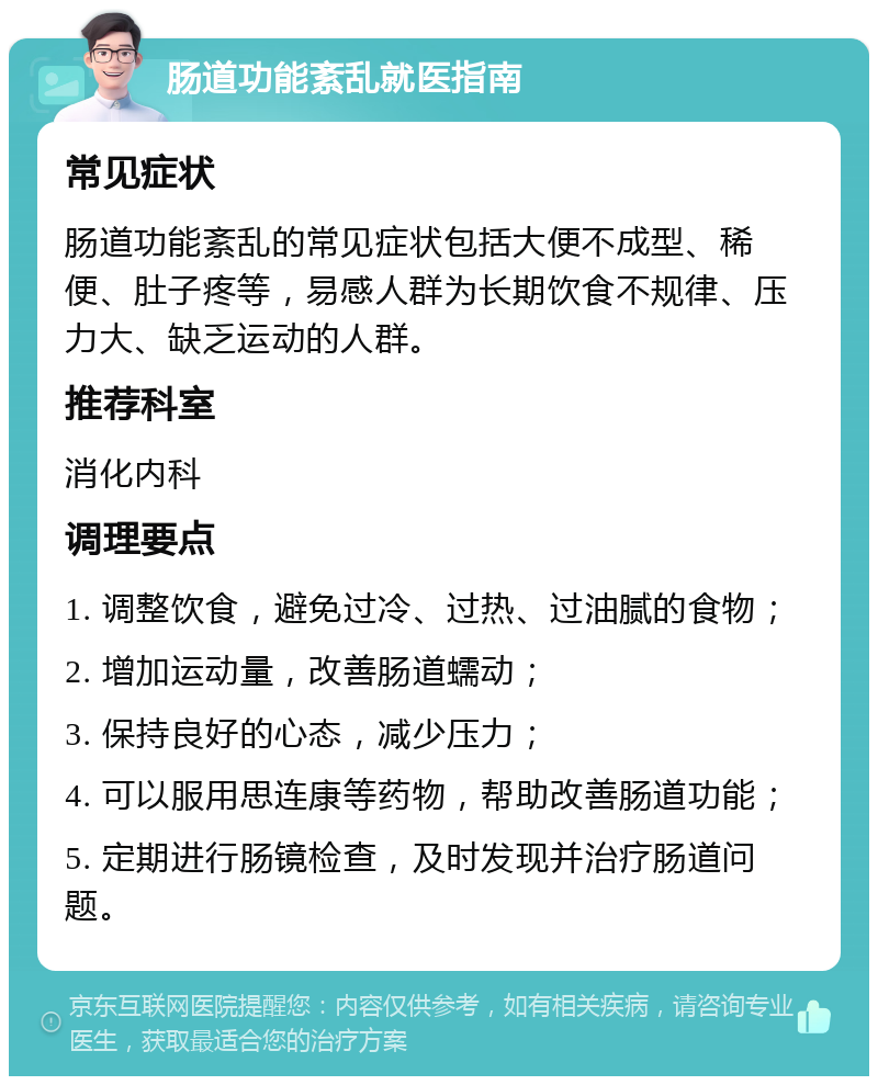 肠道功能紊乱就医指南 常见症状 肠道功能紊乱的常见症状包括大便不成型、稀便、肚子疼等，易感人群为长期饮食不规律、压力大、缺乏运动的人群。 推荐科室 消化内科 调理要点 1. 调整饮食，避免过冷、过热、过油腻的食物； 2. 增加运动量，改善肠道蠕动； 3. 保持良好的心态，减少压力； 4. 可以服用思连康等药物，帮助改善肠道功能； 5. 定期进行肠镜检查，及时发现并治疗肠道问题。