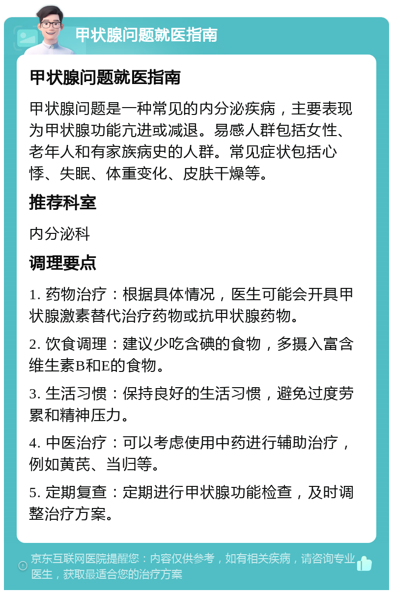 甲状腺问题就医指南 甲状腺问题就医指南 甲状腺问题是一种常见的内分泌疾病，主要表现为甲状腺功能亢进或减退。易感人群包括女性、老年人和有家族病史的人群。常见症状包括心悸、失眠、体重变化、皮肤干燥等。 推荐科室 内分泌科 调理要点 1. 药物治疗：根据具体情况，医生可能会开具甲状腺激素替代治疗药物或抗甲状腺药物。 2. 饮食调理：建议少吃含碘的食物，多摄入富含维生素B和E的食物。 3. 生活习惯：保持良好的生活习惯，避免过度劳累和精神压力。 4. 中医治疗：可以考虑使用中药进行辅助治疗，例如黄芪、当归等。 5. 定期复查：定期进行甲状腺功能检查，及时调整治疗方案。