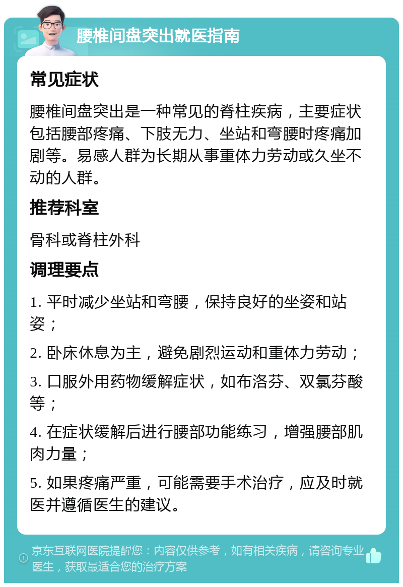 腰椎间盘突出就医指南 常见症状 腰椎间盘突出是一种常见的脊柱疾病，主要症状包括腰部疼痛、下肢无力、坐站和弯腰时疼痛加剧等。易感人群为长期从事重体力劳动或久坐不动的人群。 推荐科室 骨科或脊柱外科 调理要点 1. 平时减少坐站和弯腰，保持良好的坐姿和站姿； 2. 卧床休息为主，避免剧烈运动和重体力劳动； 3. 口服外用药物缓解症状，如布洛芬、双氯芬酸等； 4. 在症状缓解后进行腰部功能练习，增强腰部肌肉力量； 5. 如果疼痛严重，可能需要手术治疗，应及时就医并遵循医生的建议。