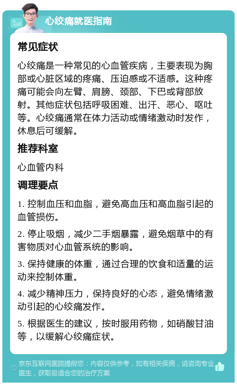 心绞痛就医指南 常见症状 心绞痛是一种常见的心血管疾病，主要表现为胸部或心脏区域的疼痛、压迫感或不适感。这种疼痛可能会向左臂、肩膀、颈部、下巴或背部放射。其他症状包括呼吸困难、出汗、恶心、呕吐等。心绞痛通常在体力活动或情绪激动时发作，休息后可缓解。 推荐科室 心血管内科 调理要点 1. 控制血压和血脂，避免高血压和高血脂引起的血管损伤。 2. 停止吸烟，减少二手烟暴露，避免烟草中的有害物质对心血管系统的影响。 3. 保持健康的体重，通过合理的饮食和适量的运动来控制体重。 4. 减少精神压力，保持良好的心态，避免情绪激动引起的心绞痛发作。 5. 根据医生的建议，按时服用药物，如硝酸甘油等，以缓解心绞痛症状。