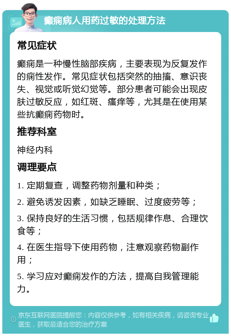 癫痫病人用药过敏的处理方法 常见症状 癫痫是一种慢性脑部疾病，主要表现为反复发作的痫性发作。常见症状包括突然的抽搐、意识丧失、视觉或听觉幻觉等。部分患者可能会出现皮肤过敏反应，如红斑、瘙痒等，尤其是在使用某些抗癫痫药物时。 推荐科室 神经内科 调理要点 1. 定期复查，调整药物剂量和种类； 2. 避免诱发因素，如缺乏睡眠、过度疲劳等； 3. 保持良好的生活习惯，包括规律作息、合理饮食等； 4. 在医生指导下使用药物，注意观察药物副作用； 5. 学习应对癫痫发作的方法，提高自我管理能力。