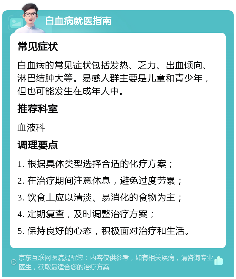 白血病就医指南 常见症状 白血病的常见症状包括发热、乏力、出血倾向、淋巴结肿大等。易感人群主要是儿童和青少年，但也可能发生在成年人中。 推荐科室 血液科 调理要点 1. 根据具体类型选择合适的化疗方案； 2. 在治疗期间注意休息，避免过度劳累； 3. 饮食上应以清淡、易消化的食物为主； 4. 定期复查，及时调整治疗方案； 5. 保持良好的心态，积极面对治疗和生活。