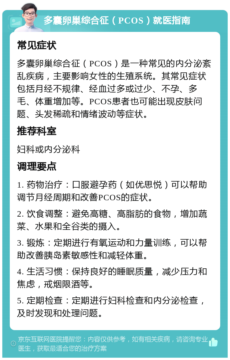 多囊卵巢综合征（PCOS）就医指南 常见症状 多囊卵巢综合征（PCOS）是一种常见的内分泌紊乱疾病，主要影响女性的生殖系统。其常见症状包括月经不规律、经血过多或过少、不孕、多毛、体重增加等。PCOS患者也可能出现皮肤问题、头发稀疏和情绪波动等症状。 推荐科室 妇科或内分泌科 调理要点 1. 药物治疗：口服避孕药（如优思悦）可以帮助调节月经周期和改善PCOS的症状。 2. 饮食调整：避免高糖、高脂肪的食物，增加蔬菜、水果和全谷类的摄入。 3. 锻炼：定期进行有氧运动和力量训练，可以帮助改善胰岛素敏感性和减轻体重。 4. 生活习惯：保持良好的睡眠质量，减少压力和焦虑，戒烟限酒等。 5. 定期检查：定期进行妇科检查和内分泌检查，及时发现和处理问题。