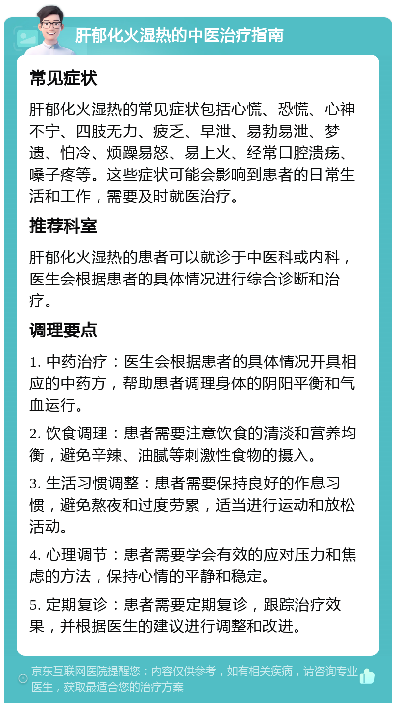 肝郁化火湿热的中医治疗指南 常见症状 肝郁化火湿热的常见症状包括心慌、恐慌、心神不宁、四肢无力、疲乏、早泄、易勃易泄、梦遗、怕冷、烦躁易怒、易上火、经常口腔溃疡、嗓子疼等。这些症状可能会影响到患者的日常生活和工作，需要及时就医治疗。 推荐科室 肝郁化火湿热的患者可以就诊于中医科或内科，医生会根据患者的具体情况进行综合诊断和治疗。 调理要点 1. 中药治疗：医生会根据患者的具体情况开具相应的中药方，帮助患者调理身体的阴阳平衡和气血运行。 2. 饮食调理：患者需要注意饮食的清淡和营养均衡，避免辛辣、油腻等刺激性食物的摄入。 3. 生活习惯调整：患者需要保持良好的作息习惯，避免熬夜和过度劳累，适当进行运动和放松活动。 4. 心理调节：患者需要学会有效的应对压力和焦虑的方法，保持心情的平静和稳定。 5. 定期复诊：患者需要定期复诊，跟踪治疗效果，并根据医生的建议进行调整和改进。