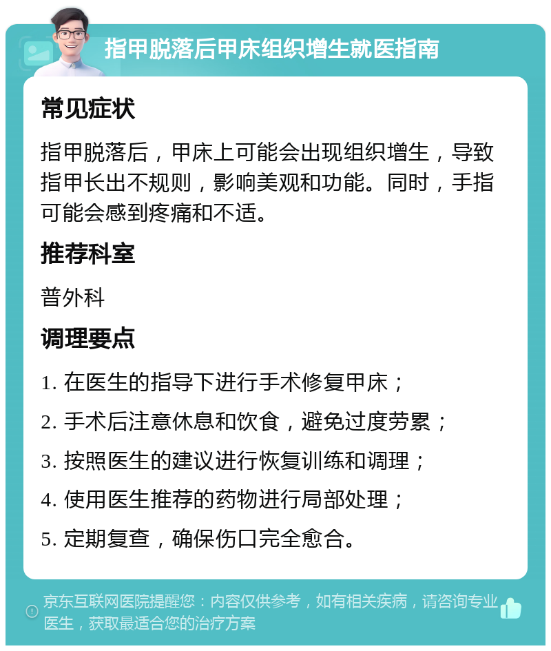 指甲脱落后甲床组织增生就医指南 常见症状 指甲脱落后，甲床上可能会出现组织增生，导致指甲长出不规则，影响美观和功能。同时，手指可能会感到疼痛和不适。 推荐科室 普外科 调理要点 1. 在医生的指导下进行手术修复甲床； 2. 手术后注意休息和饮食，避免过度劳累； 3. 按照医生的建议进行恢复训练和调理； 4. 使用医生推荐的药物进行局部处理； 5. 定期复查，确保伤口完全愈合。