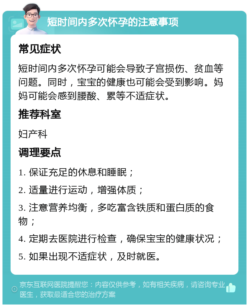 短时间内多次怀孕的注意事项 常见症状 短时间内多次怀孕可能会导致子宫损伤、贫血等问题。同时，宝宝的健康也可能会受到影响。妈妈可能会感到腰酸、累等不适症状。 推荐科室 妇产科 调理要点 1. 保证充足的休息和睡眠； 2. 适量进行运动，增强体质； 3. 注意营养均衡，多吃富含铁质和蛋白质的食物； 4. 定期去医院进行检查，确保宝宝的健康状况； 5. 如果出现不适症状，及时就医。