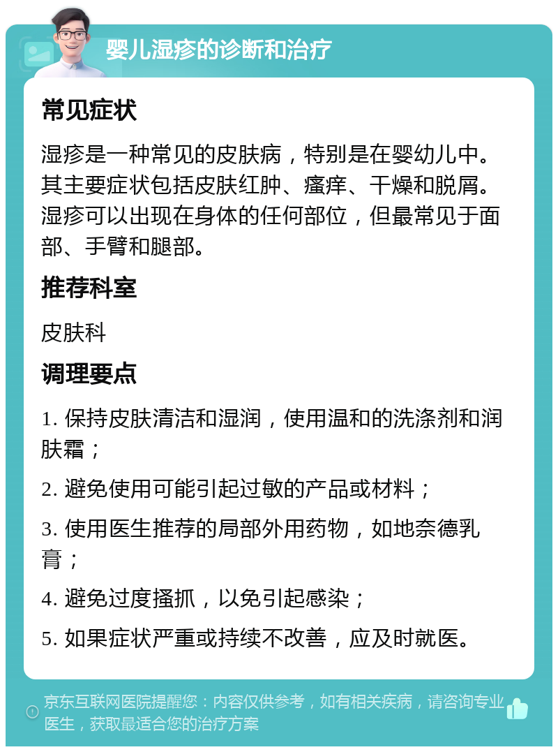 婴儿湿疹的诊断和治疗 常见症状 湿疹是一种常见的皮肤病，特别是在婴幼儿中。其主要症状包括皮肤红肿、瘙痒、干燥和脱屑。湿疹可以出现在身体的任何部位，但最常见于面部、手臂和腿部。 推荐科室 皮肤科 调理要点 1. 保持皮肤清洁和湿润，使用温和的洗涤剂和润肤霜； 2. 避免使用可能引起过敏的产品或材料； 3. 使用医生推荐的局部外用药物，如地奈德乳膏； 4. 避免过度搔抓，以免引起感染； 5. 如果症状严重或持续不改善，应及时就医。