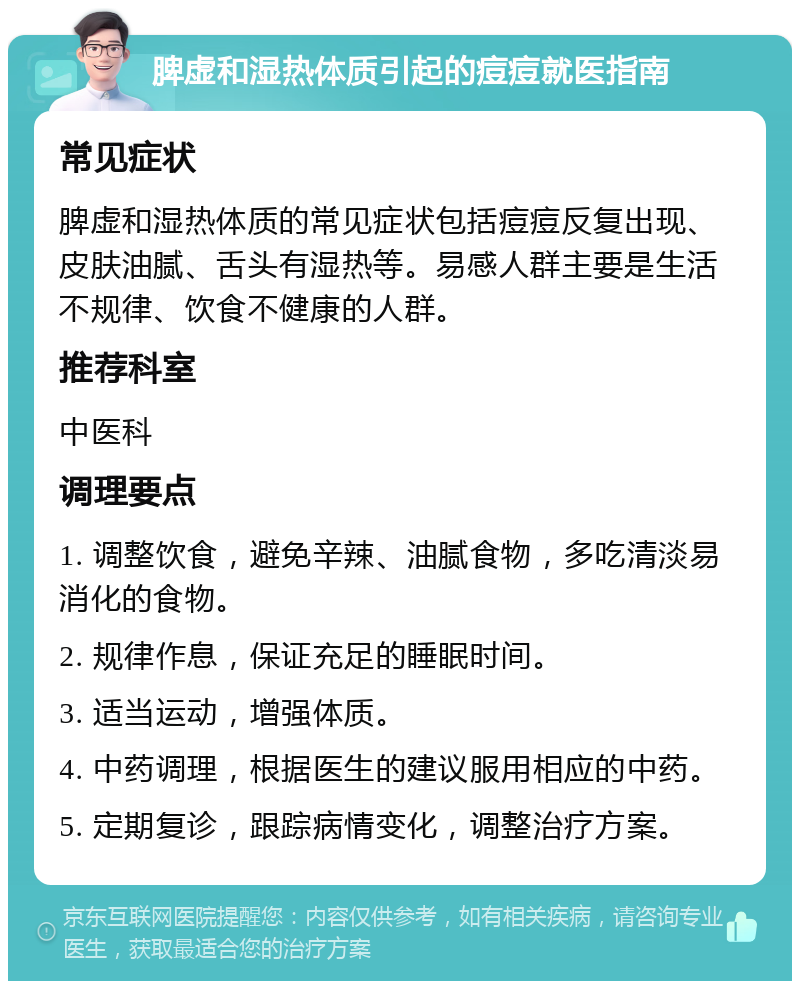 脾虚和湿热体质引起的痘痘就医指南 常见症状 脾虚和湿热体质的常见症状包括痘痘反复出现、皮肤油腻、舌头有湿热等。易感人群主要是生活不规律、饮食不健康的人群。 推荐科室 中医科 调理要点 1. 调整饮食，避免辛辣、油腻食物，多吃清淡易消化的食物。 2. 规律作息，保证充足的睡眠时间。 3. 适当运动，增强体质。 4. 中药调理，根据医生的建议服用相应的中药。 5. 定期复诊，跟踪病情变化，调整治疗方案。