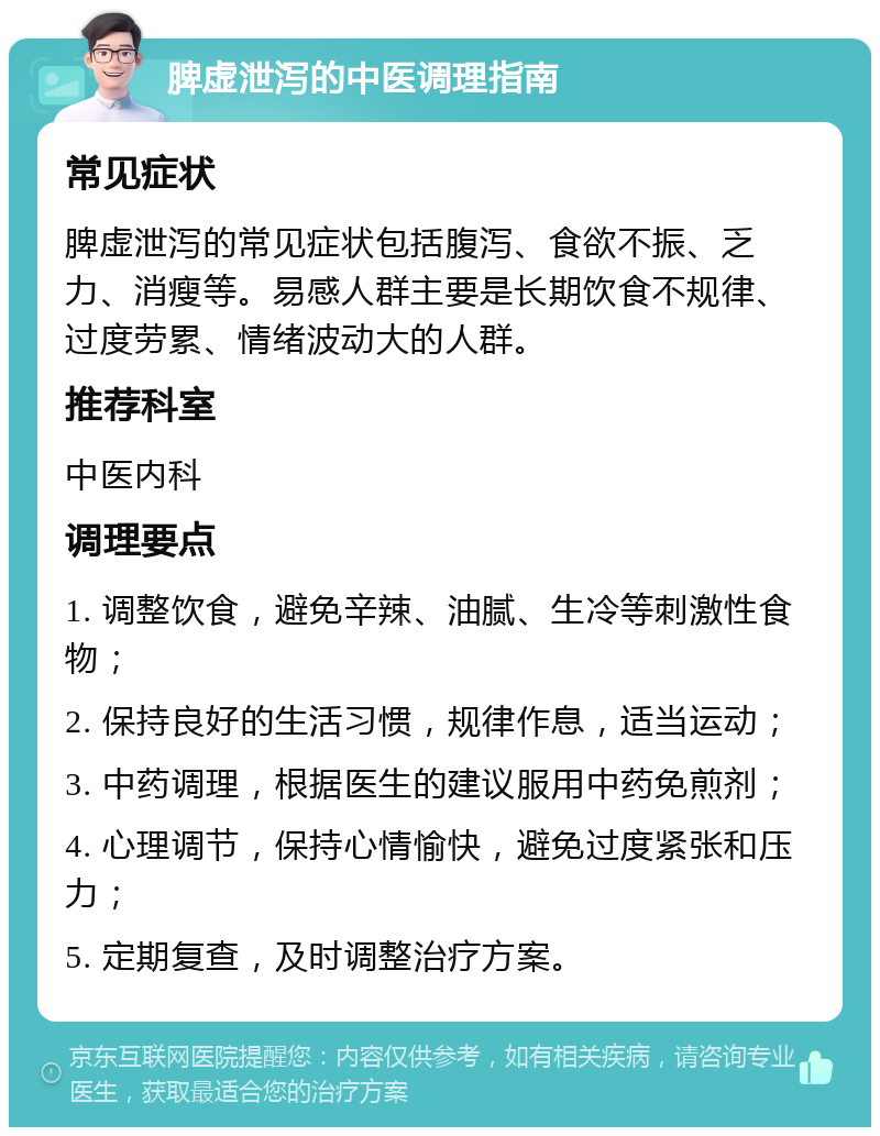 脾虚泄泻的中医调理指南 常见症状 脾虚泄泻的常见症状包括腹泻、食欲不振、乏力、消瘦等。易感人群主要是长期饮食不规律、过度劳累、情绪波动大的人群。 推荐科室 中医内科 调理要点 1. 调整饮食，避免辛辣、油腻、生冷等刺激性食物； 2. 保持良好的生活习惯，规律作息，适当运动； 3. 中药调理，根据医生的建议服用中药免煎剂； 4. 心理调节，保持心情愉快，避免过度紧张和压力； 5. 定期复查，及时调整治疗方案。