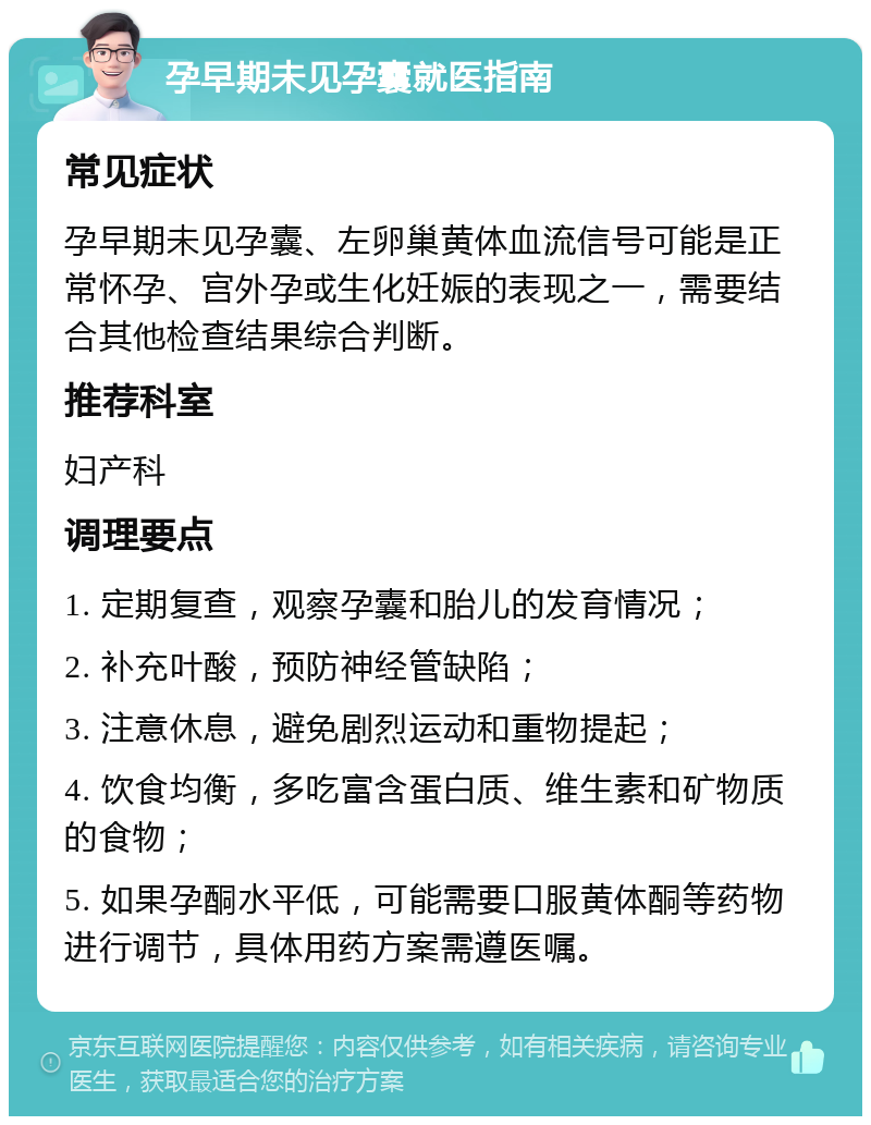 孕早期未见孕囊就医指南 常见症状 孕早期未见孕囊、左卵巢黄体血流信号可能是正常怀孕、宫外孕或生化妊娠的表现之一，需要结合其他检查结果综合判断。 推荐科室 妇产科 调理要点 1. 定期复查，观察孕囊和胎儿的发育情况； 2. 补充叶酸，预防神经管缺陷； 3. 注意休息，避免剧烈运动和重物提起； 4. 饮食均衡，多吃富含蛋白质、维生素和矿物质的食物； 5. 如果孕酮水平低，可能需要口服黄体酮等药物进行调节，具体用药方案需遵医嘱。