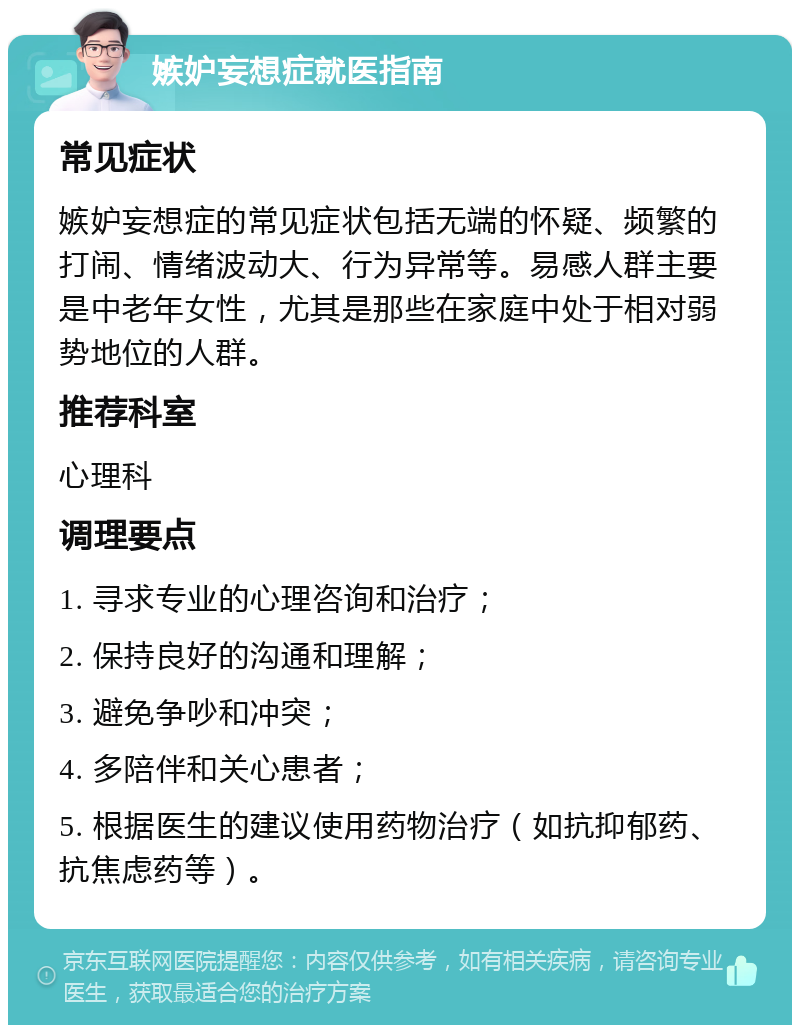 嫉妒妄想症就医指南 常见症状 嫉妒妄想症的常见症状包括无端的怀疑、频繁的打闹、情绪波动大、行为异常等。易感人群主要是中老年女性，尤其是那些在家庭中处于相对弱势地位的人群。 推荐科室 心理科 调理要点 1. 寻求专业的心理咨询和治疗； 2. 保持良好的沟通和理解； 3. 避免争吵和冲突； 4. 多陪伴和关心患者； 5. 根据医生的建议使用药物治疗（如抗抑郁药、抗焦虑药等）。