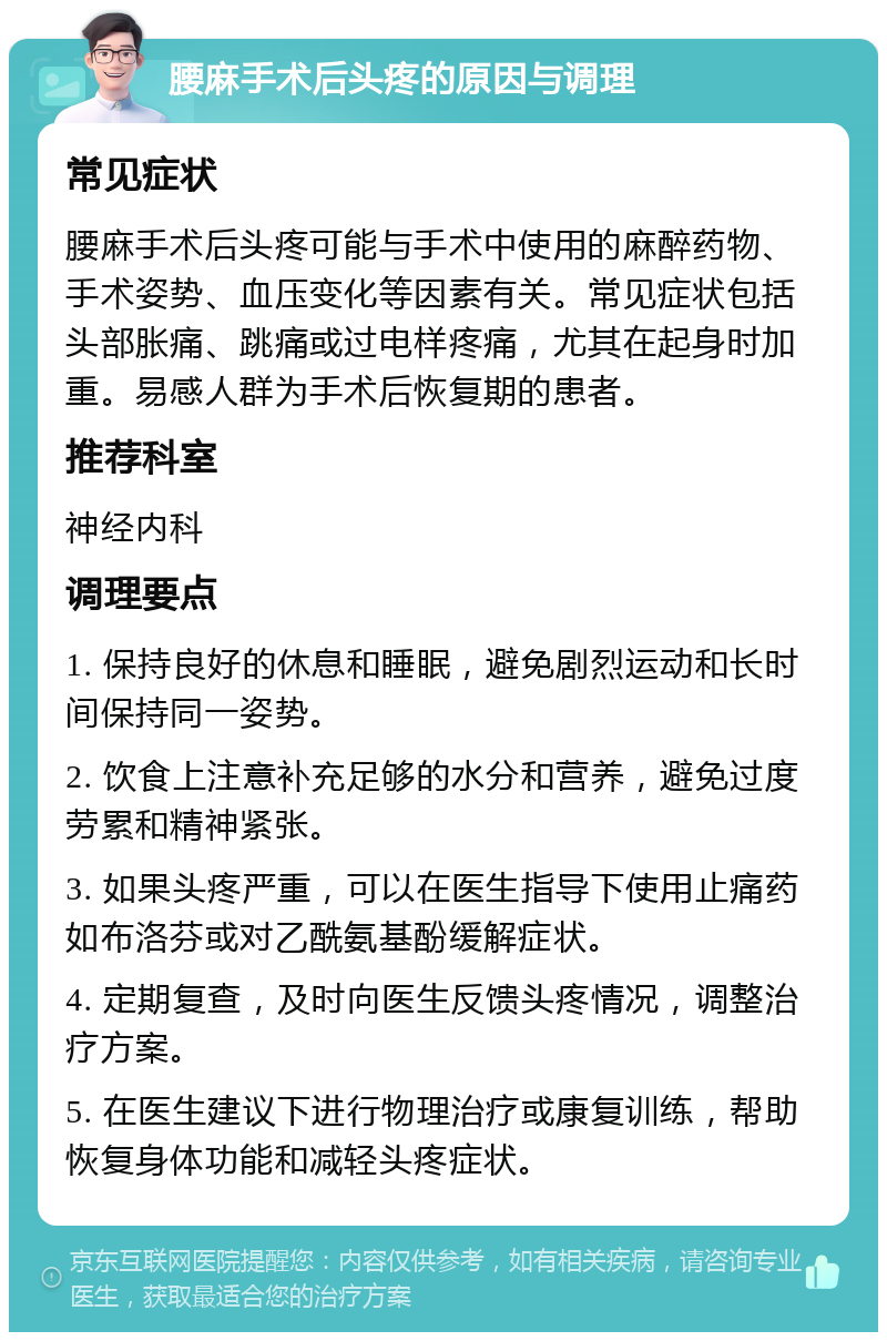 腰麻手术后头疼的原因与调理 常见症状 腰麻手术后头疼可能与手术中使用的麻醉药物、手术姿势、血压变化等因素有关。常见症状包括头部胀痛、跳痛或过电样疼痛，尤其在起身时加重。易感人群为手术后恢复期的患者。 推荐科室 神经内科 调理要点 1. 保持良好的休息和睡眠，避免剧烈运动和长时间保持同一姿势。 2. 饮食上注意补充足够的水分和营养，避免过度劳累和精神紧张。 3. 如果头疼严重，可以在医生指导下使用止痛药如布洛芬或对乙酰氨基酚缓解症状。 4. 定期复查，及时向医生反馈头疼情况，调整治疗方案。 5. 在医生建议下进行物理治疗或康复训练，帮助恢复身体功能和减轻头疼症状。