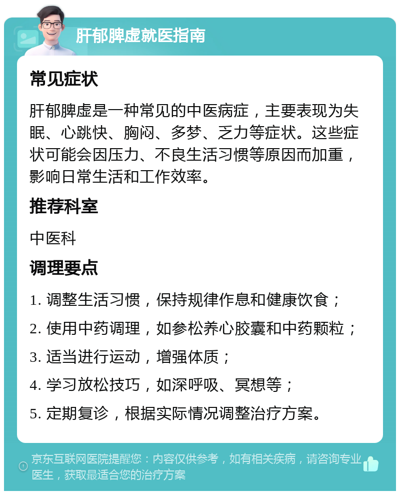 肝郁脾虚就医指南 常见症状 肝郁脾虚是一种常见的中医病症，主要表现为失眠、心跳快、胸闷、多梦、乏力等症状。这些症状可能会因压力、不良生活习惯等原因而加重，影响日常生活和工作效率。 推荐科室 中医科 调理要点 1. 调整生活习惯，保持规律作息和健康饮食； 2. 使用中药调理，如参松养心胶囊和中药颗粒； 3. 适当进行运动，增强体质； 4. 学习放松技巧，如深呼吸、冥想等； 5. 定期复诊，根据实际情况调整治疗方案。