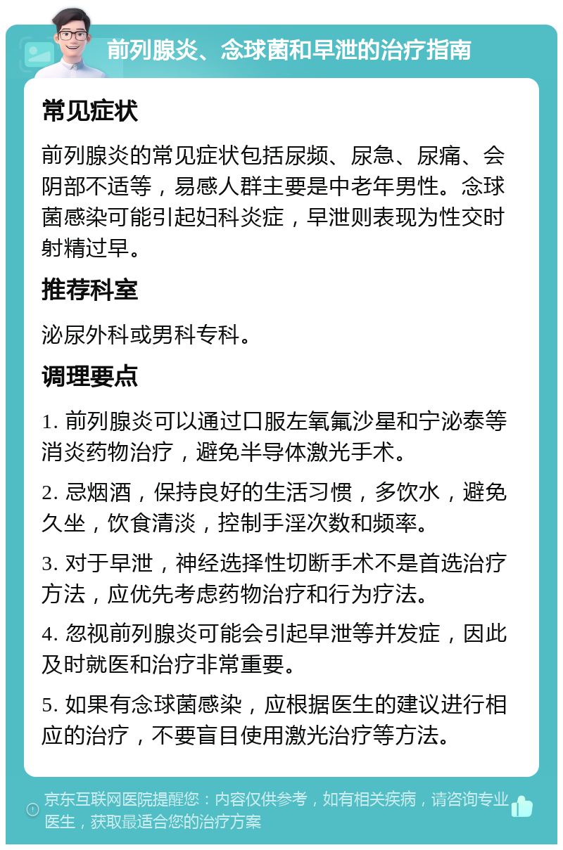 前列腺炎、念球菌和早泄的治疗指南 常见症状 前列腺炎的常见症状包括尿频、尿急、尿痛、会阴部不适等，易感人群主要是中老年男性。念球菌感染可能引起妇科炎症，早泄则表现为性交时射精过早。 推荐科室 泌尿外科或男科专科。 调理要点 1. 前列腺炎可以通过口服左氧氟沙星和宁泌泰等消炎药物治疗，避免半导体激光手术。 2. 忌烟酒，保持良好的生活习惯，多饮水，避免久坐，饮食清淡，控制手淫次数和频率。 3. 对于早泄，神经选择性切断手术不是首选治疗方法，应优先考虑药物治疗和行为疗法。 4. 忽视前列腺炎可能会引起早泄等并发症，因此及时就医和治疗非常重要。 5. 如果有念球菌感染，应根据医生的建议进行相应的治疗，不要盲目使用激光治疗等方法。