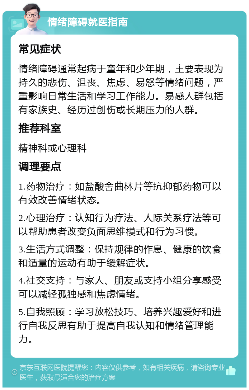 情绪障碍就医指南 常见症状 情绪障碍通常起病于童年和少年期，主要表现为持久的悲伤、沮丧、焦虑、易怒等情绪问题，严重影响日常生活和学习工作能力。易感人群包括有家族史、经历过创伤或长期压力的人群。 推荐科室 精神科或心理科 调理要点 1.药物治疗：如盐酸舍曲林片等抗抑郁药物可以有效改善情绪状态。 2.心理治疗：认知行为疗法、人际关系疗法等可以帮助患者改变负面思维模式和行为习惯。 3.生活方式调整：保持规律的作息、健康的饮食和适量的运动有助于缓解症状。 4.社交支持：与家人、朋友或支持小组分享感受可以减轻孤独感和焦虑情绪。 5.自我照顾：学习放松技巧、培养兴趣爱好和进行自我反思有助于提高自我认知和情绪管理能力。