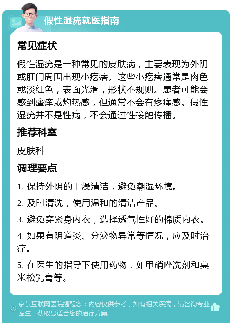 假性湿疣就医指南 常见症状 假性湿疣是一种常见的皮肤病，主要表现为外阴或肛门周围出现小疙瘩。这些小疙瘩通常是肉色或淡红色，表面光滑，形状不规则。患者可能会感到瘙痒或灼热感，但通常不会有疼痛感。假性湿疣并不是性病，不会通过性接触传播。 推荐科室 皮肤科 调理要点 1. 保持外阴的干燥清洁，避免潮湿环境。 2. 及时清洗，使用温和的清洁产品。 3. 避免穿紧身内衣，选择透气性好的棉质内衣。 4. 如果有阴道炎、分泌物异常等情况，应及时治疗。 5. 在医生的指导下使用药物，如甲硝唑洗剂和莫米松乳膏等。