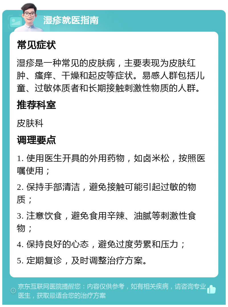 湿疹就医指南 常见症状 湿疹是一种常见的皮肤病，主要表现为皮肤红肿、瘙痒、干燥和起皮等症状。易感人群包括儿童、过敏体质者和长期接触刺激性物质的人群。 推荐科室 皮肤科 调理要点 1. 使用医生开具的外用药物，如卤米松，按照医嘱使用； 2. 保持手部清洁，避免接触可能引起过敏的物质； 3. 注意饮食，避免食用辛辣、油腻等刺激性食物； 4. 保持良好的心态，避免过度劳累和压力； 5. 定期复诊，及时调整治疗方案。