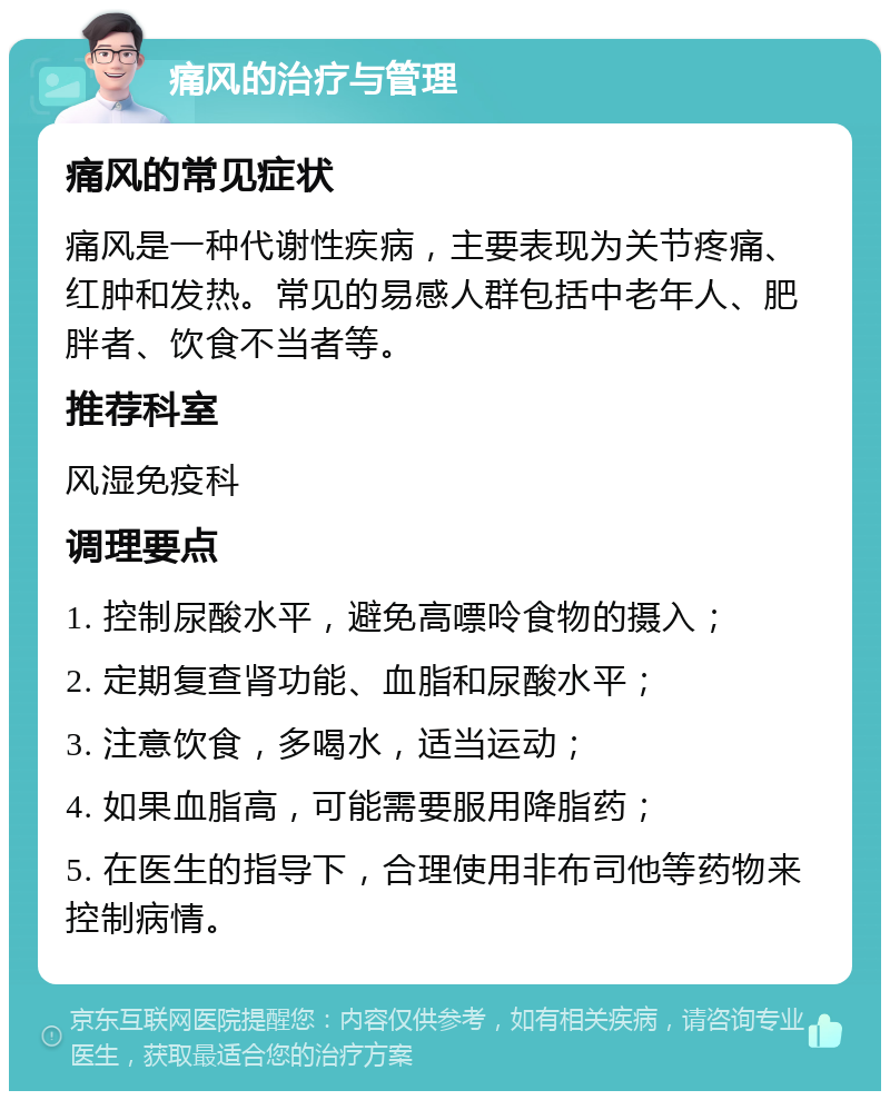 痛风的治疗与管理 痛风的常见症状 痛风是一种代谢性疾病，主要表现为关节疼痛、红肿和发热。常见的易感人群包括中老年人、肥胖者、饮食不当者等。 推荐科室 风湿免疫科 调理要点 1. 控制尿酸水平，避免高嘌呤食物的摄入； 2. 定期复查肾功能、血脂和尿酸水平； 3. 注意饮食，多喝水，适当运动； 4. 如果血脂高，可能需要服用降脂药； 5. 在医生的指导下，合理使用非布司他等药物来控制病情。