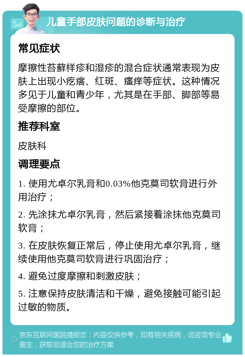 儿童手部皮肤问题的诊断与治疗 常见症状 摩擦性苔藓样疹和湿疹的混合症状通常表现为皮肤上出现小疙瘩、红斑、瘙痒等症状。这种情况多见于儿童和青少年，尤其是在手部、脚部等易受摩擦的部位。 推荐科室 皮肤科 调理要点 1. 使用尤卓尔乳膏和0.03%他克莫司软膏进行外用治疗； 2. 先涂抹尤卓尔乳膏，然后紧接着涂抹他克莫司软膏； 3. 在皮肤恢复正常后，停止使用尤卓尔乳膏，继续使用他克莫司软膏进行巩固治疗； 4. 避免过度摩擦和刺激皮肤； 5. 注意保持皮肤清洁和干燥，避免接触可能引起过敏的物质。