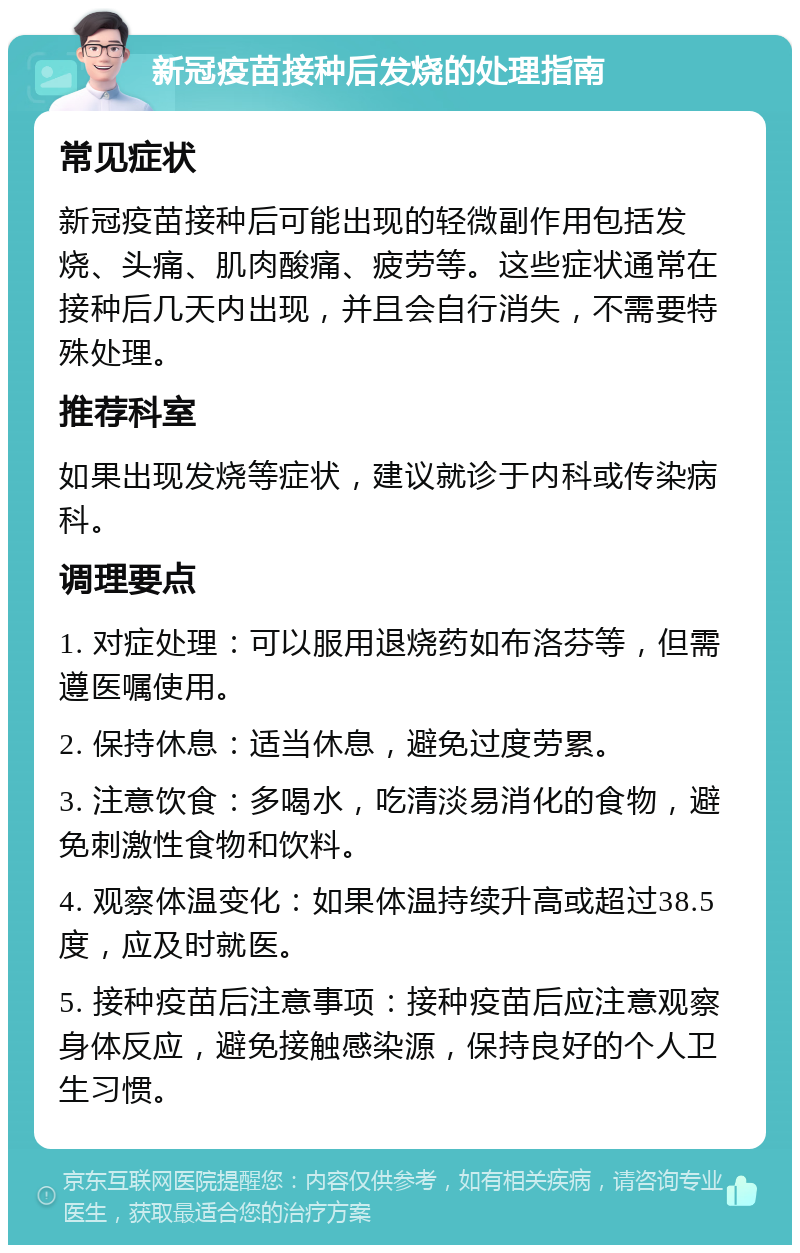 新冠疫苗接种后发烧的处理指南 常见症状 新冠疫苗接种后可能出现的轻微副作用包括发烧、头痛、肌肉酸痛、疲劳等。这些症状通常在接种后几天内出现，并且会自行消失，不需要特殊处理。 推荐科室 如果出现发烧等症状，建议就诊于内科或传染病科。 调理要点 1. 对症处理：可以服用退烧药如布洛芬等，但需遵医嘱使用。 2. 保持休息：适当休息，避免过度劳累。 3. 注意饮食：多喝水，吃清淡易消化的食物，避免刺激性食物和饮料。 4. 观察体温变化：如果体温持续升高或超过38.5度，应及时就医。 5. 接种疫苗后注意事项：接种疫苗后应注意观察身体反应，避免接触感染源，保持良好的个人卫生习惯。