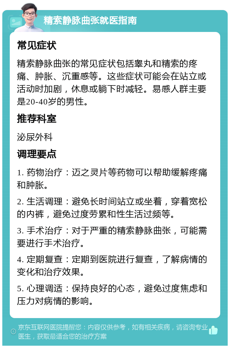 精索静脉曲张就医指南 常见症状 精索静脉曲张的常见症状包括睾丸和精索的疼痛、肿胀、沉重感等。这些症状可能会在站立或活动时加剧，休息或躺下时减轻。易感人群主要是20-40岁的男性。 推荐科室 泌尿外科 调理要点 1. 药物治疗：迈之灵片等药物可以帮助缓解疼痛和肿胀。 2. 生活调理：避免长时间站立或坐着，穿着宽松的内裤，避免过度劳累和性生活过频等。 3. 手术治疗：对于严重的精索静脉曲张，可能需要进行手术治疗。 4. 定期复查：定期到医院进行复查，了解病情的变化和治疗效果。 5. 心理调适：保持良好的心态，避免过度焦虑和压力对病情的影响。