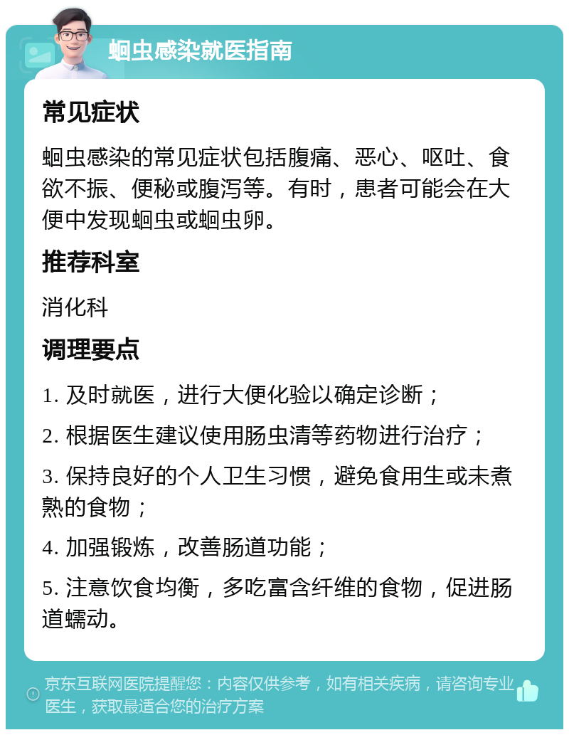 蛔虫感染就医指南 常见症状 蛔虫感染的常见症状包括腹痛、恶心、呕吐、食欲不振、便秘或腹泻等。有时，患者可能会在大便中发现蛔虫或蛔虫卵。 推荐科室 消化科 调理要点 1. 及时就医，进行大便化验以确定诊断； 2. 根据医生建议使用肠虫清等药物进行治疗； 3. 保持良好的个人卫生习惯，避免食用生或未煮熟的食物； 4. 加强锻炼，改善肠道功能； 5. 注意饮食均衡，多吃富含纤维的食物，促进肠道蠕动。