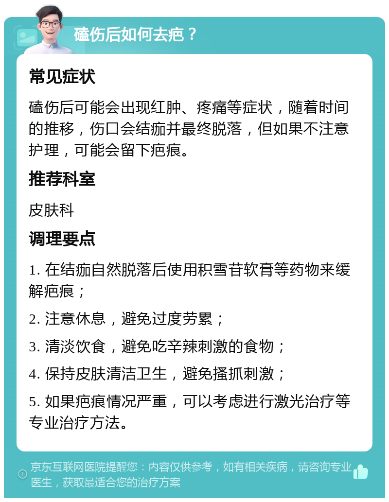 磕伤后如何去疤？ 常见症状 磕伤后可能会出现红肿、疼痛等症状，随着时间的推移，伤口会结痂并最终脱落，但如果不注意护理，可能会留下疤痕。 推荐科室 皮肤科 调理要点 1. 在结痂自然脱落后使用积雪苷软膏等药物来缓解疤痕； 2. 注意休息，避免过度劳累； 3. 清淡饮食，避免吃辛辣刺激的食物； 4. 保持皮肤清洁卫生，避免搔抓刺激； 5. 如果疤痕情况严重，可以考虑进行激光治疗等专业治疗方法。