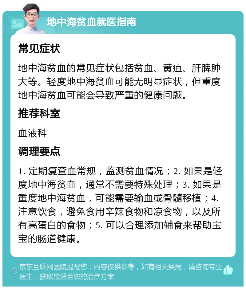 地中海贫血就医指南 常见症状 地中海贫血的常见症状包括贫血、黄疸、肝脾肿大等。轻度地中海贫血可能无明显症状，但重度地中海贫血可能会导致严重的健康问题。 推荐科室 血液科 调理要点 1. 定期复查血常规，监测贫血情况；2. 如果是轻度地中海贫血，通常不需要特殊处理；3. 如果是重度地中海贫血，可能需要输血或骨髓移植；4. 注意饮食，避免食用辛辣食物和凉食物，以及所有高蛋白的食物；5. 可以合理添加辅食来帮助宝宝的肠道健康。