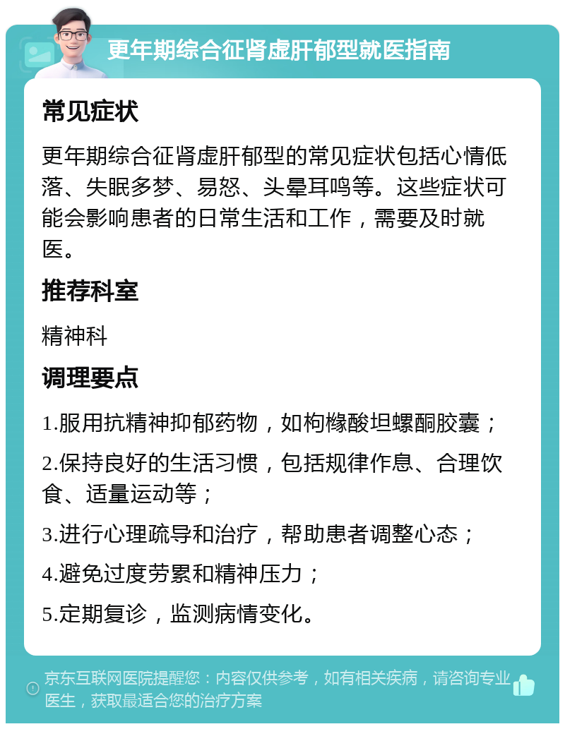 更年期综合征肾虚肝郁型就医指南 常见症状 更年期综合征肾虚肝郁型的常见症状包括心情低落、失眠多梦、易怒、头晕耳鸣等。这些症状可能会影响患者的日常生活和工作，需要及时就医。 推荐科室 精神科 调理要点 1.服用抗精神抑郁药物，如枸橼酸坦螺酮胶囊； 2.保持良好的生活习惯，包括规律作息、合理饮食、适量运动等； 3.进行心理疏导和治疗，帮助患者调整心态； 4.避免过度劳累和精神压力； 5.定期复诊，监测病情变化。