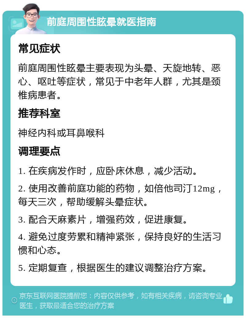 前庭周围性眩晕就医指南 常见症状 前庭周围性眩晕主要表现为头晕、天旋地转、恶心、呕吐等症状，常见于中老年人群，尤其是颈椎病患者。 推荐科室 神经内科或耳鼻喉科 调理要点 1. 在疾病发作时，应卧床休息，减少活动。 2. 使用改善前庭功能的药物，如倍他司汀12mg，每天三次，帮助缓解头晕症状。 3. 配合天麻素片，增强药效，促进康复。 4. 避免过度劳累和精神紧张，保持良好的生活习惯和心态。 5. 定期复查，根据医生的建议调整治疗方案。