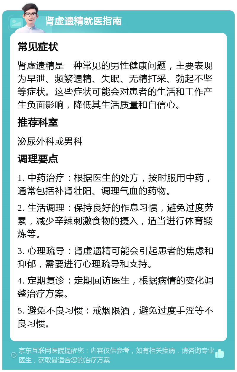 肾虚遗精就医指南 常见症状 肾虚遗精是一种常见的男性健康问题，主要表现为早泄、频繁遗精、失眠、无精打采、勃起不坚等症状。这些症状可能会对患者的生活和工作产生负面影响，降低其生活质量和自信心。 推荐科室 泌尿外科或男科 调理要点 1. 中药治疗：根据医生的处方，按时服用中药，通常包括补肾壮阳、调理气血的药物。 2. 生活调理：保持良好的作息习惯，避免过度劳累，减少辛辣刺激食物的摄入，适当进行体育锻炼等。 3. 心理疏导：肾虚遗精可能会引起患者的焦虑和抑郁，需要进行心理疏导和支持。 4. 定期复诊：定期回访医生，根据病情的变化调整治疗方案。 5. 避免不良习惯：戒烟限酒，避免过度手淫等不良习惯。