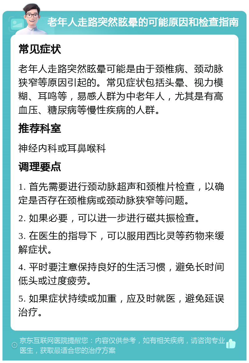 老年人走路突然眩晕的可能原因和检查指南 常见症状 老年人走路突然眩晕可能是由于颈椎病、颈动脉狭窄等原因引起的。常见症状包括头晕、视力模糊、耳鸣等，易感人群为中老年人，尤其是有高血压、糖尿病等慢性疾病的人群。 推荐科室 神经内科或耳鼻喉科 调理要点 1. 首先需要进行颈动脉超声和颈椎片检查，以确定是否存在颈椎病或颈动脉狭窄等问题。 2. 如果必要，可以进一步进行磁共振检查。 3. 在医生的指导下，可以服用西比灵等药物来缓解症状。 4. 平时要注意保持良好的生活习惯，避免长时间低头或过度疲劳。 5. 如果症状持续或加重，应及时就医，避免延误治疗。