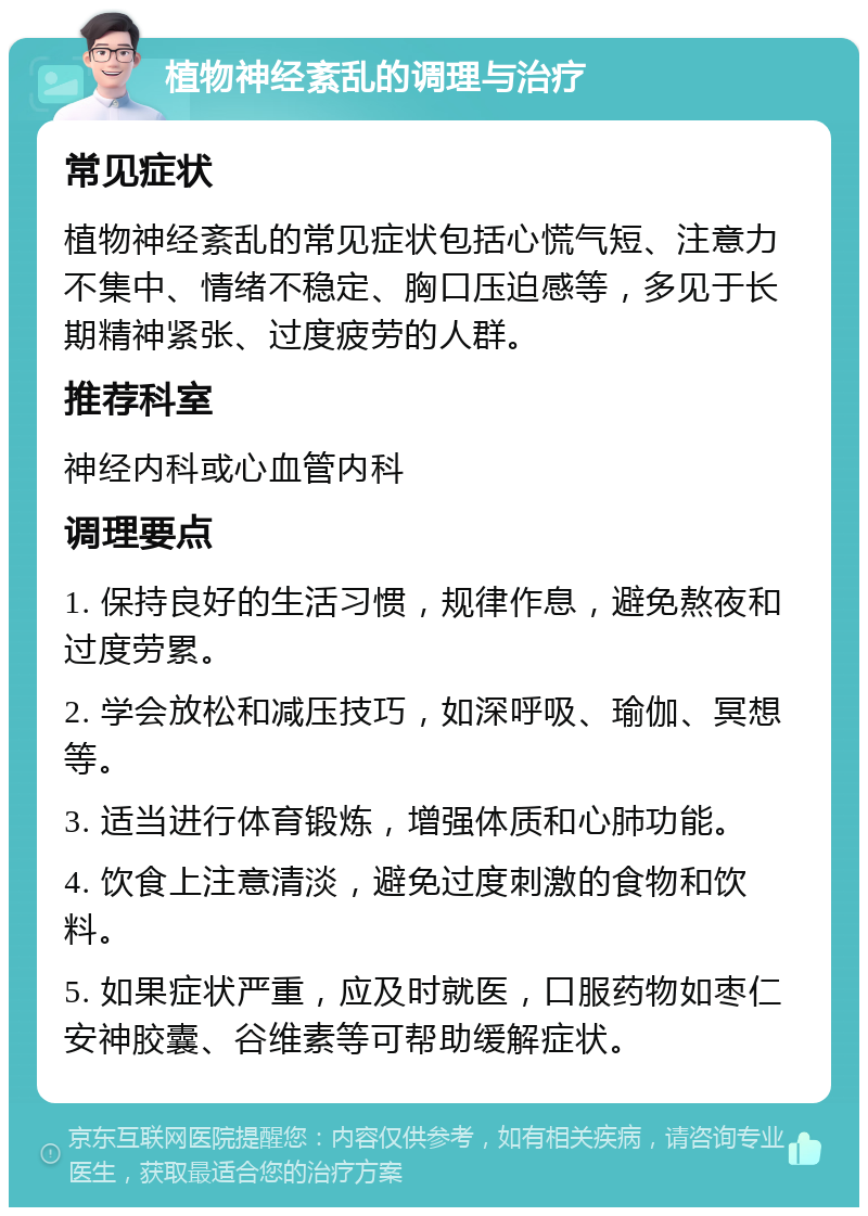 植物神经紊乱的调理与治疗 常见症状 植物神经紊乱的常见症状包括心慌气短、注意力不集中、情绪不稳定、胸口压迫感等，多见于长期精神紧张、过度疲劳的人群。 推荐科室 神经内科或心血管内科 调理要点 1. 保持良好的生活习惯，规律作息，避免熬夜和过度劳累。 2. 学会放松和减压技巧，如深呼吸、瑜伽、冥想等。 3. 适当进行体育锻炼，增强体质和心肺功能。 4. 饮食上注意清淡，避免过度刺激的食物和饮料。 5. 如果症状严重，应及时就医，口服药物如枣仁安神胶囊、谷维素等可帮助缓解症状。