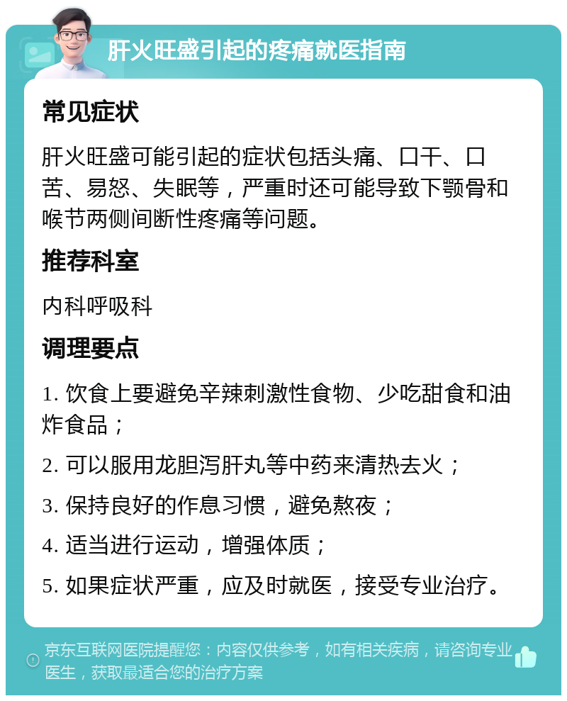 肝火旺盛引起的疼痛就医指南 常见症状 肝火旺盛可能引起的症状包括头痛、口干、口苦、易怒、失眠等，严重时还可能导致下颚骨和喉节两侧间断性疼痛等问题。 推荐科室 内科呼吸科 调理要点 1. 饮食上要避免辛辣刺激性食物、少吃甜食和油炸食品； 2. 可以服用龙胆泻肝丸等中药来清热去火； 3. 保持良好的作息习惯，避免熬夜； 4. 适当进行运动，增强体质； 5. 如果症状严重，应及时就医，接受专业治疗。