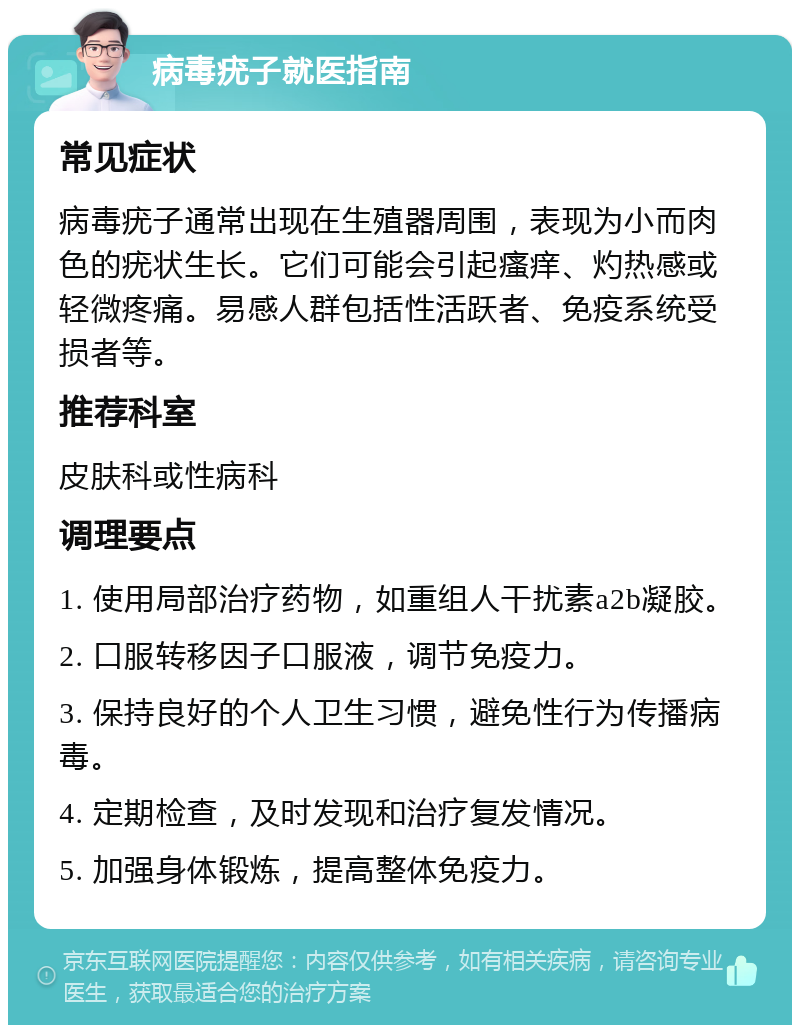 病毒疣子就医指南 常见症状 病毒疣子通常出现在生殖器周围，表现为小而肉色的疣状生长。它们可能会引起瘙痒、灼热感或轻微疼痛。易感人群包括性活跃者、免疫系统受损者等。 推荐科室 皮肤科或性病科 调理要点 1. 使用局部治疗药物，如重组人干扰素a2b凝胶。 2. 口服转移因子口服液，调节免疫力。 3. 保持良好的个人卫生习惯，避免性行为传播病毒。 4. 定期检查，及时发现和治疗复发情况。 5. 加强身体锻炼，提高整体免疫力。