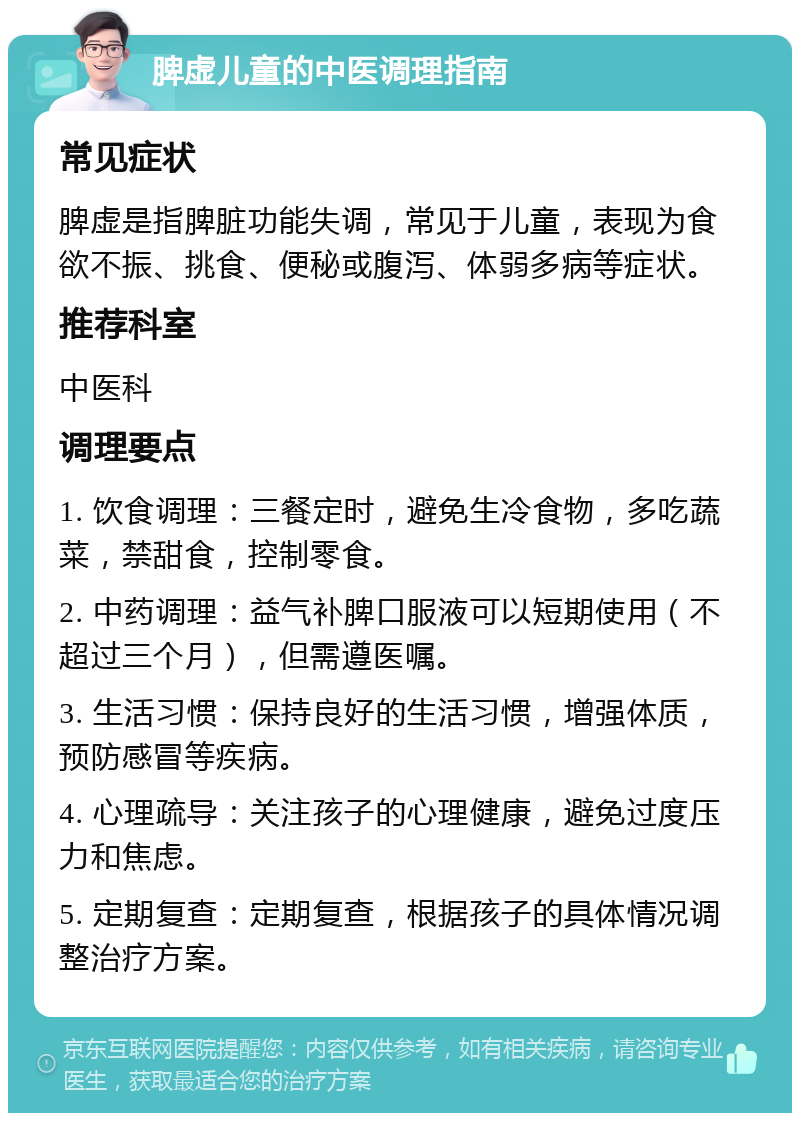 脾虚儿童的中医调理指南 常见症状 脾虚是指脾脏功能失调，常见于儿童，表现为食欲不振、挑食、便秘或腹泻、体弱多病等症状。 推荐科室 中医科 调理要点 1. 饮食调理：三餐定时，避免生冷食物，多吃蔬菜，禁甜食，控制零食。 2. 中药调理：益气补脾口服液可以短期使用（不超过三个月），但需遵医嘱。 3. 生活习惯：保持良好的生活习惯，增强体质，预防感冒等疾病。 4. 心理疏导：关注孩子的心理健康，避免过度压力和焦虑。 5. 定期复查：定期复查，根据孩子的具体情况调整治疗方案。