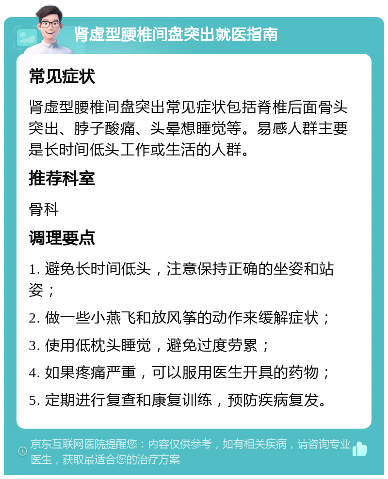 肾虚型腰椎间盘突出就医指南 常见症状 肾虚型腰椎间盘突出常见症状包括脊椎后面骨头突出、脖子酸痛、头晕想睡觉等。易感人群主要是长时间低头工作或生活的人群。 推荐科室 骨科 调理要点 1. 避免长时间低头，注意保持正确的坐姿和站姿； 2. 做一些小燕飞和放风筝的动作来缓解症状； 3. 使用低枕头睡觉，避免过度劳累； 4. 如果疼痛严重，可以服用医生开具的药物； 5. 定期进行复查和康复训练，预防疾病复发。