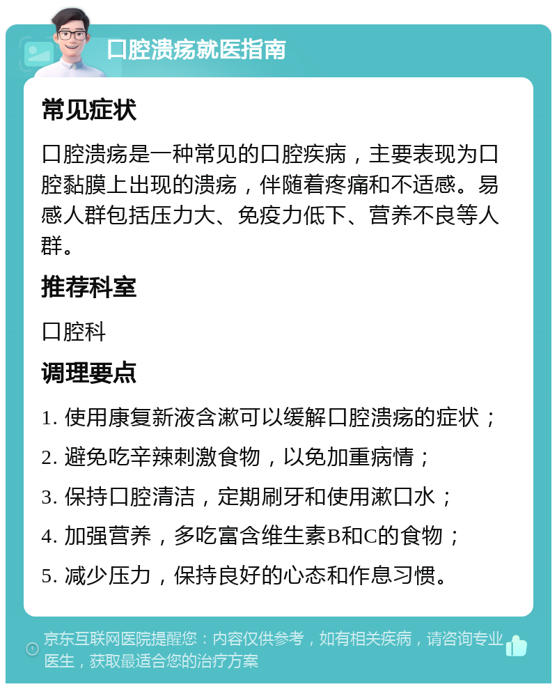 口腔溃疡就医指南 常见症状 口腔溃疡是一种常见的口腔疾病，主要表现为口腔黏膜上出现的溃疡，伴随着疼痛和不适感。易感人群包括压力大、免疫力低下、营养不良等人群。 推荐科室 口腔科 调理要点 1. 使用康复新液含漱可以缓解口腔溃疡的症状； 2. 避免吃辛辣刺激食物，以免加重病情； 3. 保持口腔清洁，定期刷牙和使用漱口水； 4. 加强营养，多吃富含维生素B和C的食物； 5. 减少压力，保持良好的心态和作息习惯。