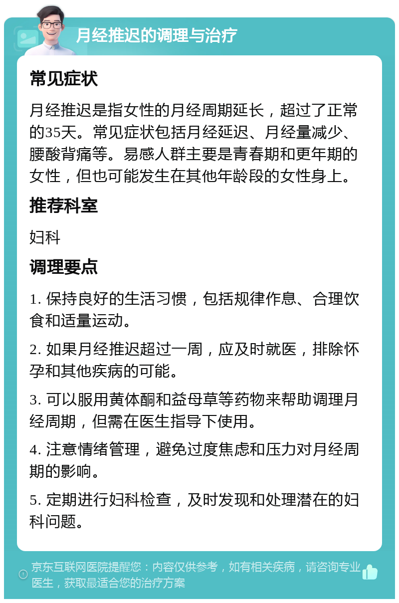 月经推迟的调理与治疗 常见症状 月经推迟是指女性的月经周期延长，超过了正常的35天。常见症状包括月经延迟、月经量减少、腰酸背痛等。易感人群主要是青春期和更年期的女性，但也可能发生在其他年龄段的女性身上。 推荐科室 妇科 调理要点 1. 保持良好的生活习惯，包括规律作息、合理饮食和适量运动。 2. 如果月经推迟超过一周，应及时就医，排除怀孕和其他疾病的可能。 3. 可以服用黄体酮和益母草等药物来帮助调理月经周期，但需在医生指导下使用。 4. 注意情绪管理，避免过度焦虑和压力对月经周期的影响。 5. 定期进行妇科检查，及时发现和处理潜在的妇科问题。