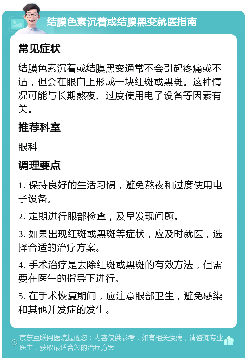 结膜色素沉着或结膜黑变就医指南 常见症状 结膜色素沉着或结膜黑变通常不会引起疼痛或不适，但会在眼白上形成一块红斑或黑斑。这种情况可能与长期熬夜、过度使用电子设备等因素有关。 推荐科室 眼科 调理要点 1. 保持良好的生活习惯，避免熬夜和过度使用电子设备。 2. 定期进行眼部检查，及早发现问题。 3. 如果出现红斑或黑斑等症状，应及时就医，选择合适的治疗方案。 4. 手术治疗是去除红斑或黑斑的有效方法，但需要在医生的指导下进行。 5. 在手术恢复期间，应注意眼部卫生，避免感染和其他并发症的发生。