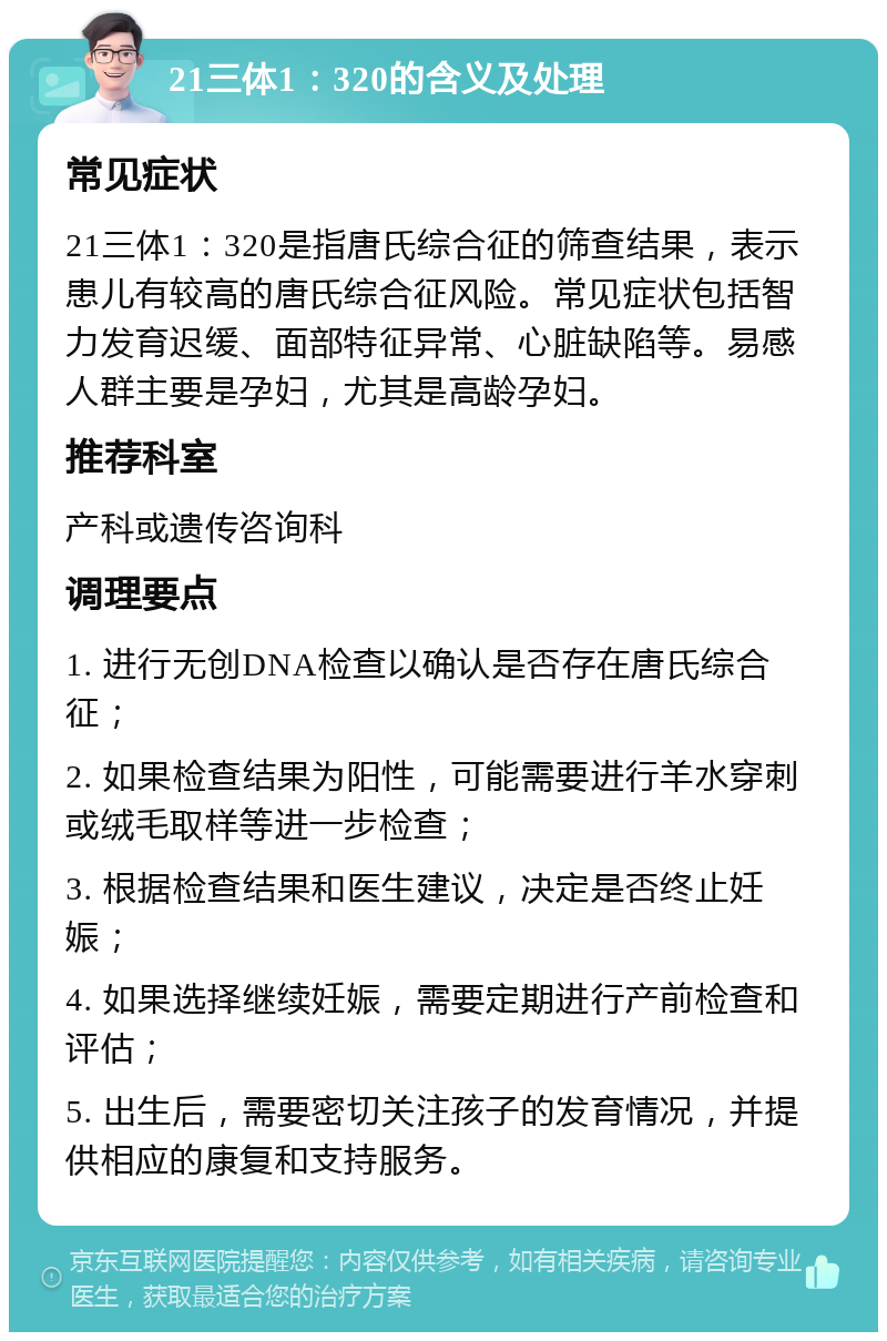 21三体1：320的含义及处理 常见症状 21三体1：320是指唐氏综合征的筛查结果，表示患儿有较高的唐氏综合征风险。常见症状包括智力发育迟缓、面部特征异常、心脏缺陷等。易感人群主要是孕妇，尤其是高龄孕妇。 推荐科室 产科或遗传咨询科 调理要点 1. 进行无创DNA检查以确认是否存在唐氏综合征； 2. 如果检查结果为阳性，可能需要进行羊水穿刺或绒毛取样等进一步检查； 3. 根据检查结果和医生建议，决定是否终止妊娠； 4. 如果选择继续妊娠，需要定期进行产前检查和评估； 5. 出生后，需要密切关注孩子的发育情况，并提供相应的康复和支持服务。